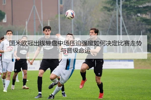 国米欧冠出线复盘中场压迫强度如何决定比赛走势与晋级命运