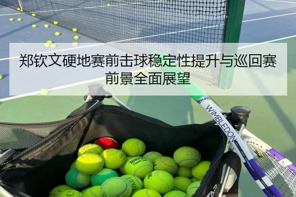 郑钦文硬地赛前击球稳定性提升与巡回赛前景全面展望